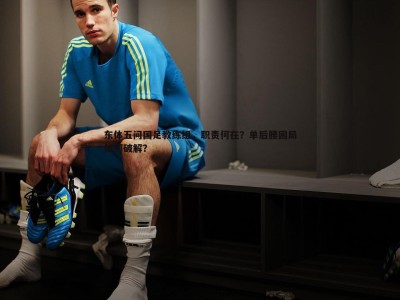 三亿体育官网-东体五问国足教练组，职责何在？单后腰困局如何破解？