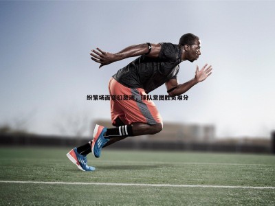 三亿体育官网-纷繁场面变幻莫测，球队意图胜负难分