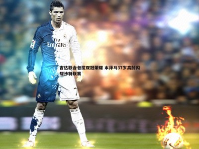 三亿体育官网-吉达联合包揽双冠荣耀 本泽马37岁高龄闪耀沙特联赛