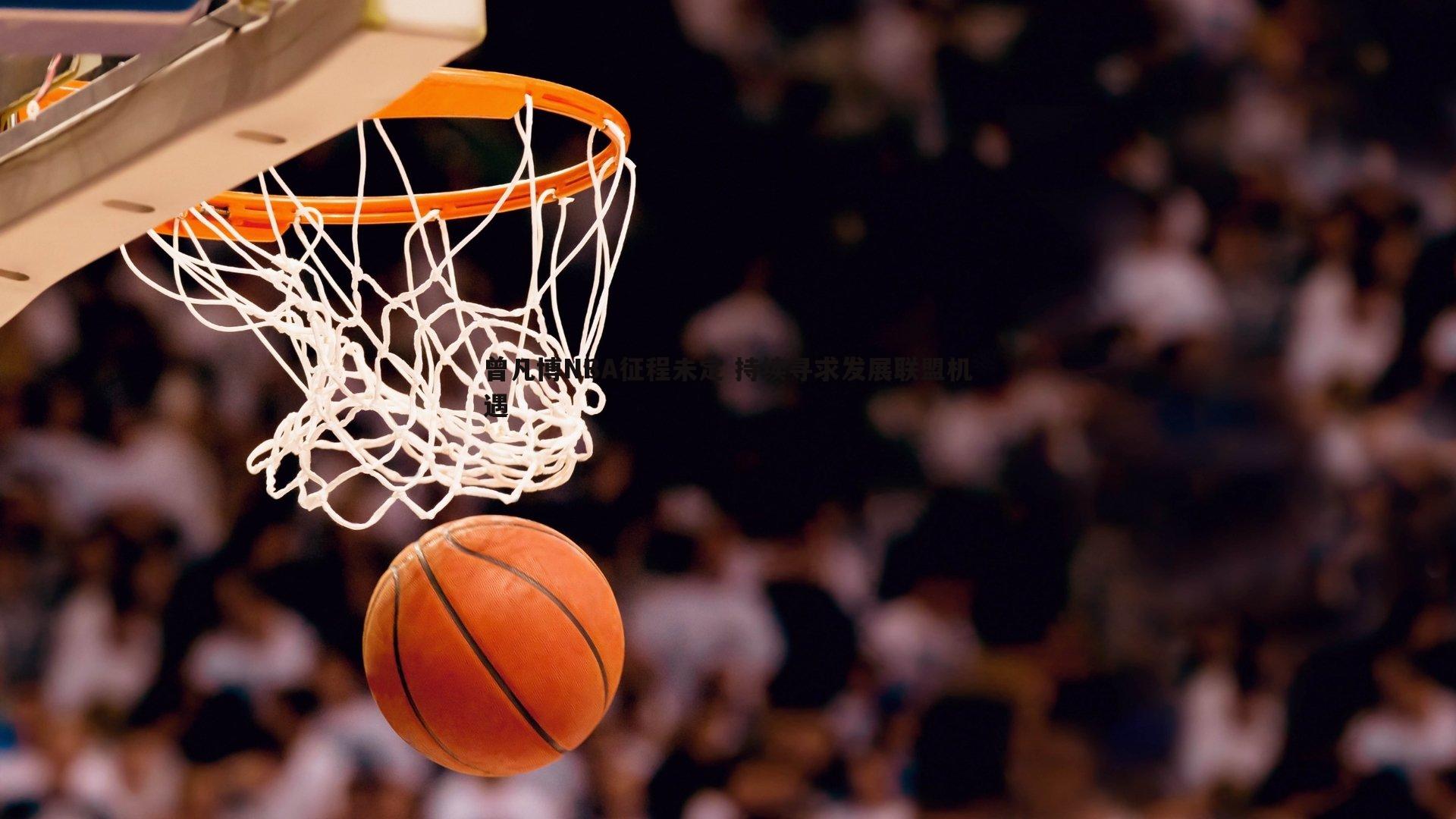 曾凡博NBA征程未定 持续寻求发展联盟机遇