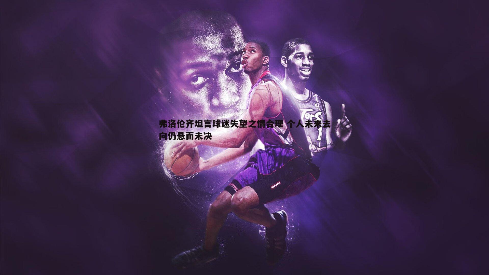 弗洛伦齐坦言球迷失望之情合理 个人未来去向仍悬而未决