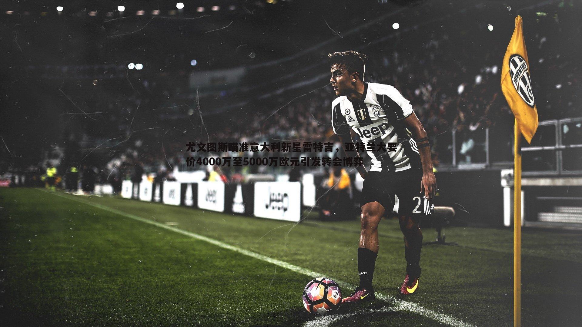 尤文图斯瞄准意大利新星雷特吉,亚特兰大要价4000万至5000万欧元引发转会博弈